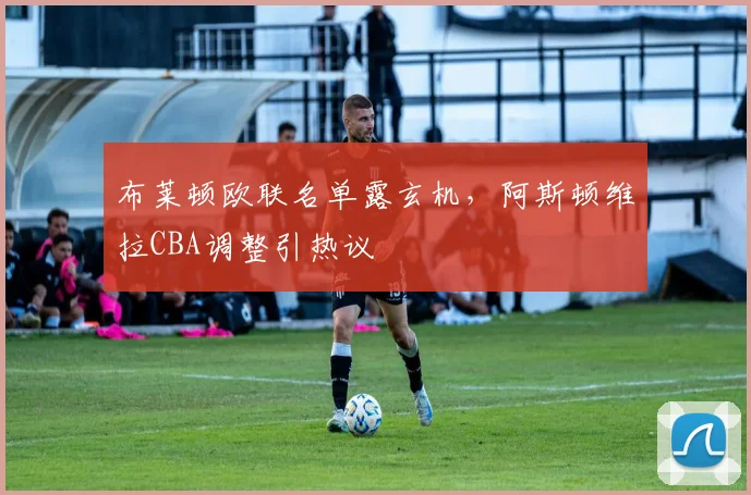 布莱顿欧联名单露玄机，阿斯顿维拉CBA调整引热议
