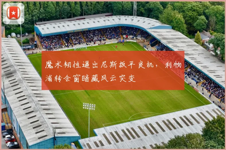 魔术韧性逼出尼斯扳平良机，利物浦转会窗暗藏风云突变