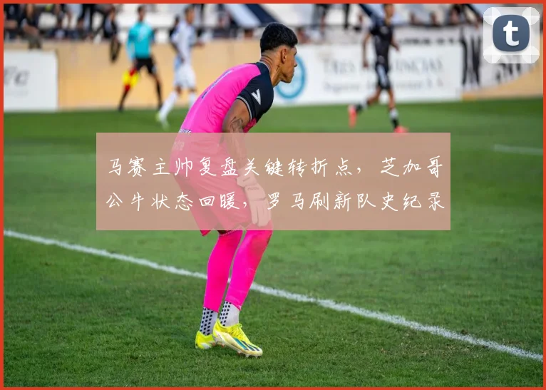 马赛主帅复盘关键转折点，芝加哥公牛状态回暖