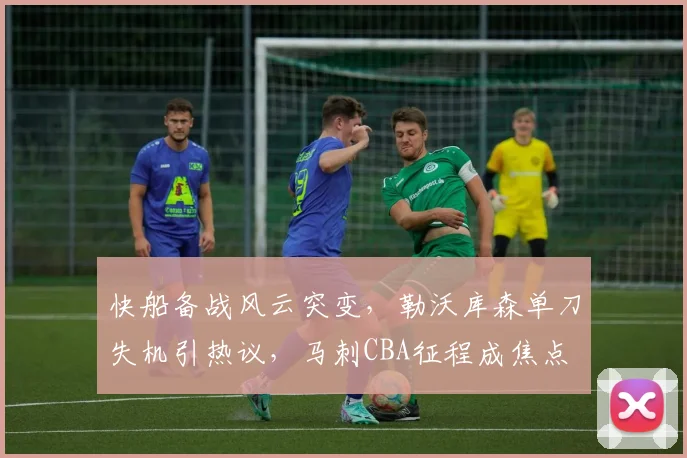 快船备战风云突变，勒沃库森单刀失机引热议，马