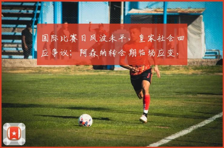 国际比赛日风波未平，皇家社会回应争议；阿森纳转会期临场应变，浙江队错失扳平良机