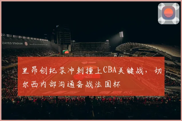 里昂创纪录冲刺撞上CBA关键战，切尔西内部沟通备战法国杯 - K1体育中国官网